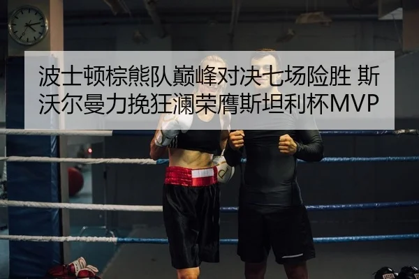 波士顿棕熊队巅峰对决七场险胜 斯沃尔曼力挽狂澜荣膺斯坦利杯MVP